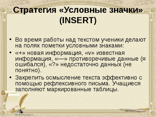Стратегия «Условные значки» (INSERT)  Во время работы над текстом ученики делают на полях пометки условными знаками: «+» новая информация, «v» известная информация, «—» противоречивые данные (я ошибался), «?» недостаточно данных (не понятно). Закрепить осмысление текста эффективно с помощью рефлексивного письма. Учащиеся заполняют маркированные таблицы. 