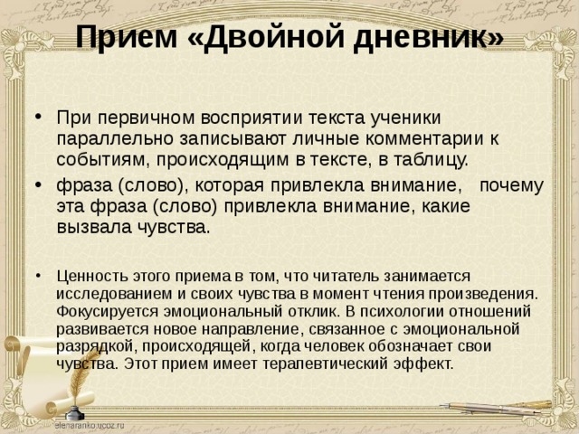Прием «Двойной дневник»   При первичном восприятии текста ученики параллельно записывают личные комментарии к событиям, происходящим в тексте, в таблицу. фраза (слово), которая привлекла внимание, почему эта фраза (слово) привлекла внимание, какие вызвала чувства.  Ценность этого приема в том, что читатель занимается исследованием и своих чувства в момент чтения произведения. Фокусируется эмоциональный отклик. В психологии отношений развивается новое направление, связанное с эмоциональной разрядкой, происходящей, когда человек обозначает свои чувства. Этот прием имеет терапевтический эффект. 