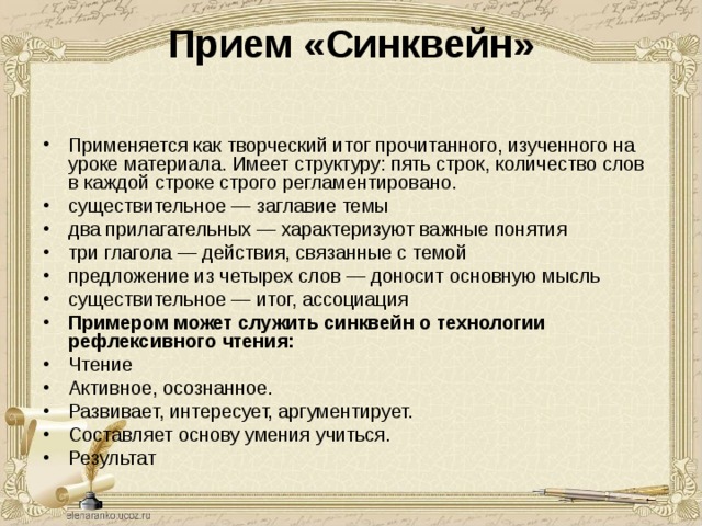 Прием «Синквейн»   Применяется как творческий итог прочитанного, изученного на уроке материала. Имеет структуру: пять строк, количество слов в каждой строке строго регламентировано. существительное — заглавие темы два прилагательных — характеризуют важные понятия три глагола — действия, связанные с темой предложение из четырех слов — доносит основную мысль существительное — итог, ассоциация Примером может служить синквейн о технологии  рефлексивного чтения: Чтение Активное, осознанное. Развивает, интересует, аргументирует. Составляет основу умения учиться. Результат 