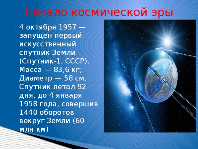 Начало космической эры 4 октября 1957 — запущен первый искусственный спутник Земли (Спутник-1, СССР). Масса — 83,6 кг; Диаметр — 58 см. Спутник летал 92 дня, до 4 января 1958 года, совершив 1440 оборотов вокруг Земли (60 млн км)   
