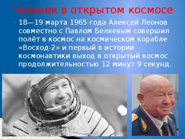 Человек в открытом космосе 18—19 марта 1965 года Алексей Леонов совместно с Павлом Беляевым совершил полёт в космос на космическом корабле «Восход-2» и первый в истории космонавтики выход в открытый космос продолжительностью 12 минут 9 секунд. 