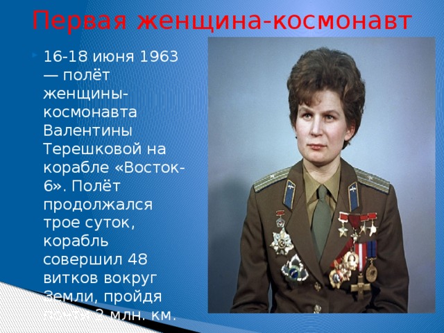 Первая женщина-космонавт 16-18 июня 1963 — полёт женщины-космонавта Валентины Терешковой на корабле «Восток-6». Полёт продолжался трое суток, корабль совершил 48 витков вокруг Земли, пройдя почти 2 млн. км. 