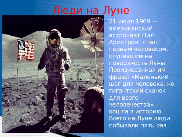Люди на Луне 21 июля 1969 — американский астронавт Нил Армстронг стал первым человеком, ступившим на поверхность Луны. Произнесённая им фраза: «Маленький шаг для человека, но гигантский скачок для всего человечества», — вошла в историю. Всего на Луне люди побывали пять раз   