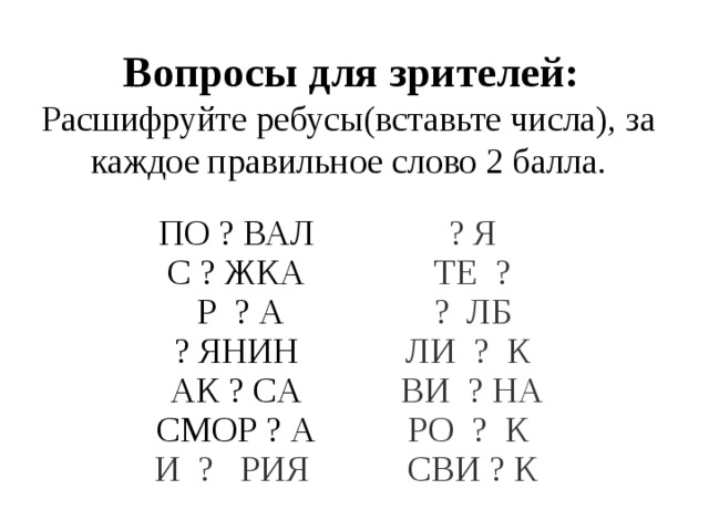  Вопросы для зрителей: Расшифруйте ребусы(вставьте числа), за каждое правильное слово 2 балла. ПО ? ВАЛ С ? ЖКА ? Я ТЕ ?  Р ? А ? ЯНИН ? ЛБ ЛИ ? К АК ? CА СМОР ? А ВИ ? НА РО ? К И ? РИЯ СВИ ? К 