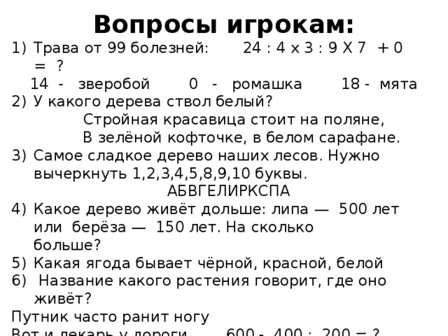 Вопросы игрокам: Трава от 99 болезней: 24 : 4 х 3 : 9 Х 7 + 0 = ? 14 - зверобой 0 - ромашка 18 - мята У какого дерева ствол белый?  Стройная красавица стоит на поляне,  В зелёной кофточке, в белом сарафане. Самое сладкое дерево наших лесов. Нужно вычеркнуть 1,2,3,4,5,8,9,10 буквы.  АБВГЕЛИРКСПА Какое дерево живёт дольше: липа — 500 лет или берёза — 150 лет. На сколько больше?            Какая ягода бывает чёрной, красной, белой   Название какого растения говорит, где оно живёт? Путник часто ранит ногу Вот и лекарь у дороги. 600 - 400 : 200 = ? 598 –подорожник 1 - одуванчик 508 - колокольчик 
