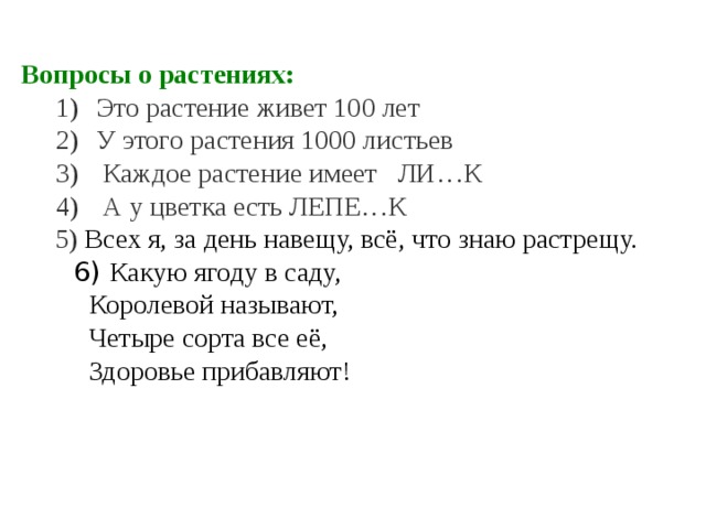 Вопросы о растениях: Это растение живет 100 лет У этого растения 1000 листьев  Каждое растение имеет ЛИ…К  А у цветка есть ЛЕПЕ…К Это растение живет 100 лет У этого растения 1000 листьев  Каждое растение имеет ЛИ…К  А у цветка есть ЛЕПЕ…К  5) Всех я, за день навещу, всё, что знаю растрещу.  6)  Какую ягоду в саду,  Королевой называют,  Четыре сорта все её,  Здоровье прибавляют!     