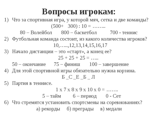 Вопросы игрокам: Что за спортивная игра, у которой мяч, сетка и две команды? (500+ 300) : 10 = …….. 80 – Волейбол 800 – баскетбол 700 - теннис Футбольная команда состоит, из какого количества игроков?  10,…..,12,13,14,15,16,17 Начало дистанции – это «старт», а конец ее? 25 + 25 + 25 = ….. 50 – окончание 75 – финиш 100 – завершение Для этой спортивной игры обязательно нужна корзина. Б _С _Е _Б _ Л Партия в теннисе. 1 х 7 х 8 х 9 х 10 х 0 = …….  5 – тайм 6 – период 0 - Сет Что стремятся установить спортсмены на соревнованиях? а) рекорды б) преграды в) медали 