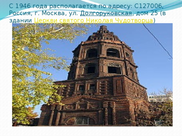C 1946 года располагается по адресу: С127006, Россия, г. Москва, ул.  Долгоруковская , дом 25 (в здании  Церкви святого Николая Чудотворца ) 