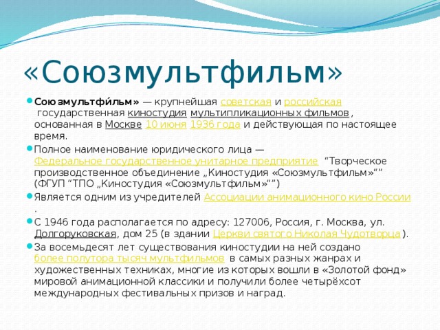 «Союзмультфильм» Союзмультфи́льм»  — крупнейшая  советская  и  российская  государственная  киностудия   мультипликационных фильмов , основанная в  Москве   10 июня   1936 года  и действующая по настоящее время. Полное наименование юридического лица —  Федеральное государственное унитарное предприятие  “Творческое производственное объединение „Киностудия «Союзмультфильм»“” (ФГУП “ТПО „Киностудия «Союзмультфильм»“”) Является одним из учредителей  Ассоциации анимационного кино России . С 1946 года располагается по адресу: 127006, Россия, г. Москва, ул.  Долгоруковская , дом 25 (в здании  Церкви святого Николая Чудотворца ). За восемьдесят лет существования киностудии на ней создано  более полутора тысяч мультфильмов  в самых разных жанрах и художественных техниках, многие из которых вошли в «Золотой фонд» мировой анимационной классики и получили более четырёхсот международных фестивальных призов и наград. 