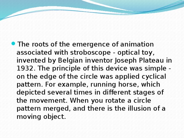 The roots of the emergence of animation associated with stroboscope - optical toy, invented by Belgian inventor Joseph Plateau in 1932. The principle of this device was simple - on the edge of the circle was applied cyclical pattern. For example, running horse, which depicted several times in different stages of the movement. When you rotate a circle pattern merged, and there is the illusion of a moving object. 