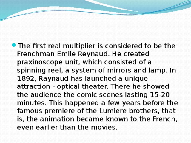 The first real multiplier is considered to be the Frenchman Emile Reynaud. He created praxinoscope unit, which consisted of a spinning reel, a system of mirrors and lamp. In 1892, Raynaud has launched a unique attraction - optical theater. There he showed the audience the comic scenes lasting 15-20 minutes. This happened a few years before the famous premiere of the Lumiere brothers, that is, the animation became known to the French, even earlier than the movies. 