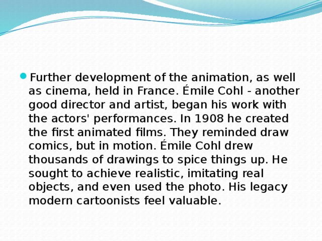 Further development of the animation, as well as cinema, held in France. Émile Cohl - another good director and artist, began his work with the actors' performances. In 1908 he created the first animated films. They reminded draw comics, but in motion. Émile Cohl drew thousands of drawings to spice things up. He sought to achieve realistic, imitating real objects, and even used the photo. His legacy modern cartoonists feel valuable. 