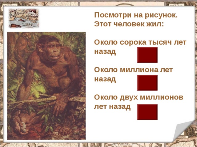Посмотри на рисунок. Этот человек жил:  Около сорока тысяч лет назад  Около миллиона лет назад  Около двух миллионов лет назад 