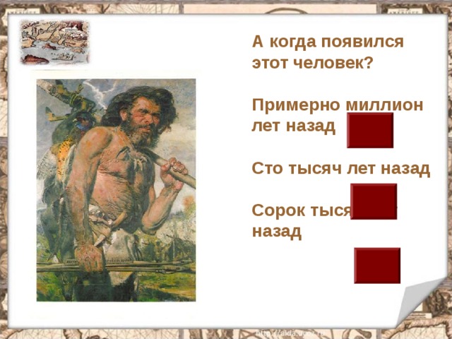А когда появился этот человек?  Примерно миллион лет назад  Сто тысяч лет назад  Сорок тысяч лет назад 