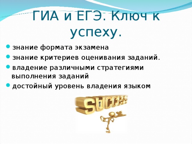 ГИА и ЕГЭ. Ключ к успеху. знание формата экзамена знание критериев оценивания заданий. владение различными стратегиями выполнения заданий достойный уровень владения языком В целом, успешная сдача экзамена по английскому характеризуется следующими пунктами: • достойный уровень владения языком • владение различными стратегиями выполнения заданий • знание формата экзамена • знание критериев оценивания заданий. Помните: чтобы успешно сдать итоговый экзамен по английскому языку в случае с английским языком действует только одно правило: чем раньше Вы начнете готовиться к экзамену, тем лучше!  
