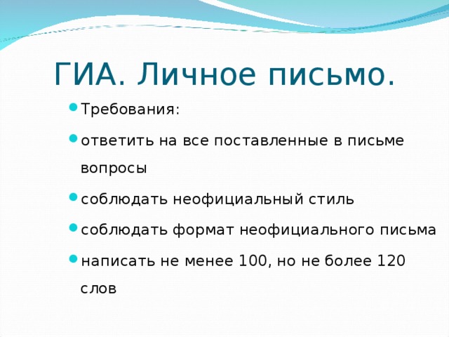 ГИА. Личное письмо. Требования: ответить на все поставленные в письме вопросы соблюдать неофициальный стиль соблюдать формат неофициального письма написать не менее 100, но не более 120 слов Начнем с письма. Личное письмо в ГИА В этом задании важно: ответить на все поставленные в письме вопросы соблюдать неофициальный стиль соблюдать формат неофициального письма написать не менее 100, но не более 120 слов  