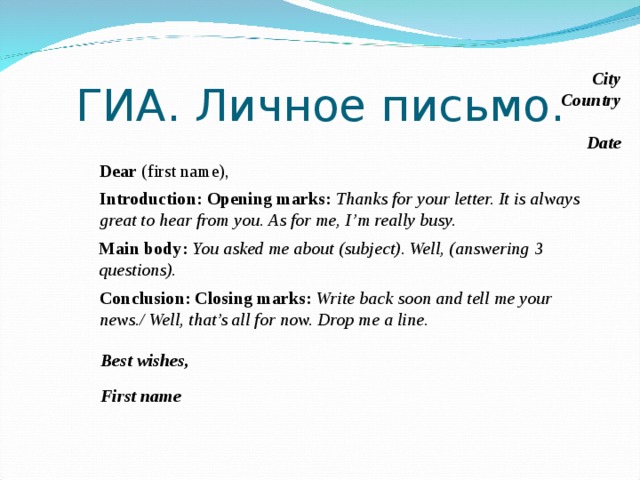 ГИА. Личное письмо. City Country Date Dear (first name), Introduction:  Opening marks: Thanks for your letter. It is always great to hear from you. As for me, I’m really busy. Main body: You asked me about (subject). Well, (answering 3 questions). Conclusion: Closing marks: Write back soon and tell me your news./ Well, that’s all for now. Drop me a line. И чтобы это задание не было для учащихся трудным, необходимо знать установленные правила его написания.  1. Необходимо обратить внимание на всю структуру письма, которую можно представить в следующем виде Best wishes, First name  