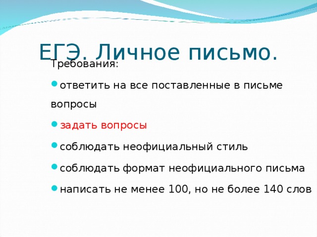 ЕГЭ. Личное письмо. Требования: ответить на все поставленные в письме вопросы задать вопросы соблюдать неофициальный стиль соблюдать формат неофициального письма написать не менее 100, но не более 140 слов Личное письмо в ЕГЭ В аналогичном задании ЕГЭ важно: ответить на все поставленные в письме вопросы задать вопросы соблюдать неофициальный стиль соблюдать формат неофициального письма написать не менее 100, но не более 140 слов  