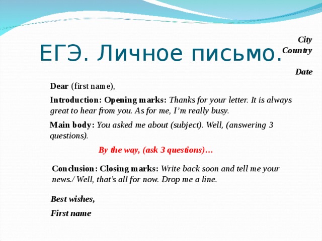 ЕГЭ. Личное письмо. City Country Date Dear (first name), Introduction:  Opening marks: Thanks for your letter. It is always great to hear from you. As for me, I’m really busy. Main body: You asked me about (subject). Well, (answering 3 questions). By the way, (ask 3 questions)… Чтобы облегчить работу на самом экзамене, в период подготовки к ГИА и ЕГЭ, необходимо научиться пользоваться определенными клише, которые должны быть усвоены и использованы в предварительной практике. Надо выбрать варианты клише и в дальнейшем использовать их при  написании личного письма на экзамене. Conclusion: Closing marks: Write back soon and tell me your news./ Well, that’s all for now. Drop me a line. Best wishes, First name  