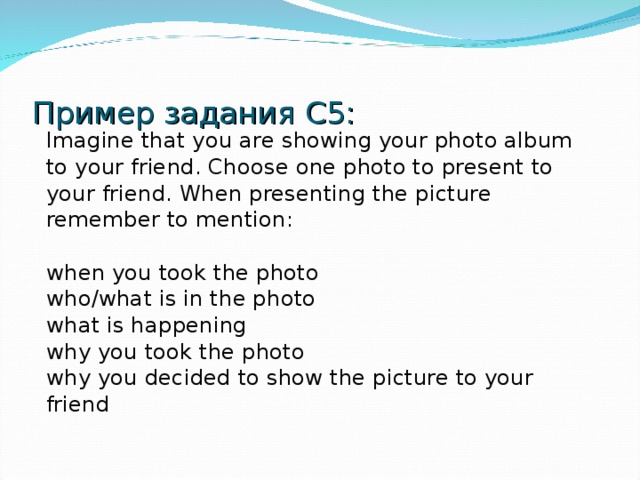 Пример задания C5 : Imagine that you are showing your photo album to your friend. Choose one photo to present to your friend. When presenting the picture remember to mention: when you took the photo who/what is in the photo what is happening why you took the photo why you decided to show the picture to your friend 