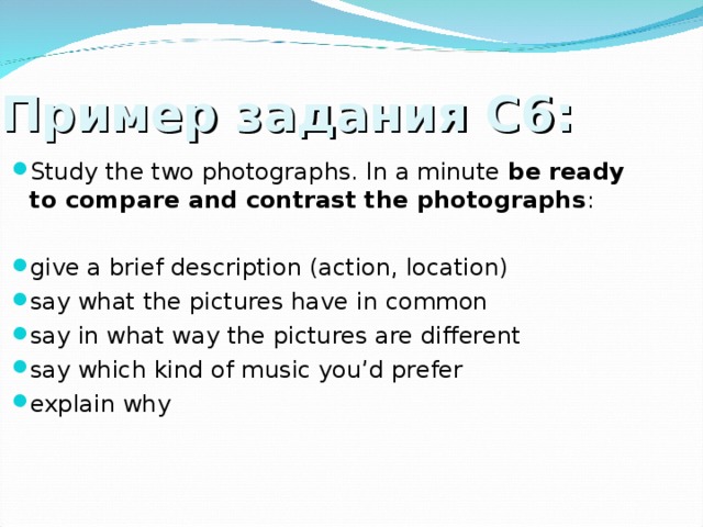Пример задания С6: Study the two photographs. In a minute be ready to compare and contrast the photographs : give a brief description (action, location) say what the pictures have in common say in what way the pictures are different say which kind of music you’d prefer explain why  