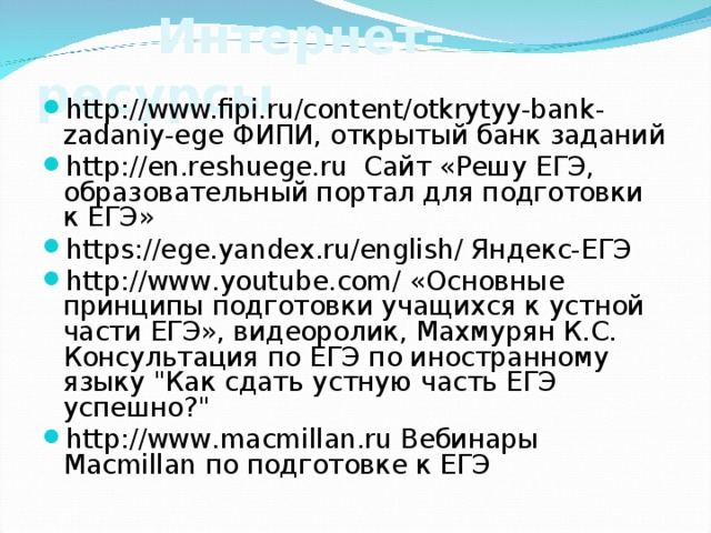  Интернет-ресурсы  http://www.fipi.ru/content/otkrytyy-bank-zadaniy-ege  ФИПИ, открытый банк заданий http://en.reshuege.ru Сайт «Решу ЕГЭ, образовательный портал для подготовки к ЕГЭ» https://ege.yandex.ru/english/ Яндекс-ЕГЭ http://www.youtube.com/ «Основные принципы подготовки учащихся к устной части ЕГЭ», видеоролик, Махмурян К.С. Консультация по ЕГЭ по иностранному языку 