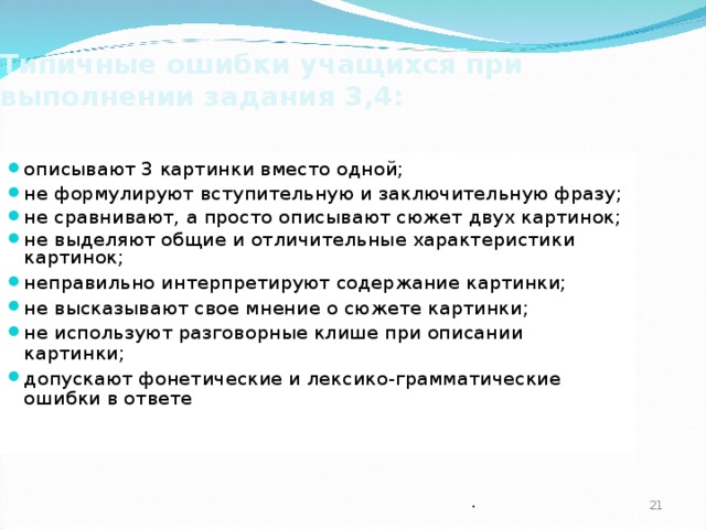 Типичные ошибки учащихся при выполнении задания 3,4: описывают 3 картинки вместо одной; не формулируют вступительную и заключительную фразу; не сравнивают, а просто описывают сюжет двух картинок; не выделяют общие и отличительные характеристики картинок; неправильно интерпретируют содержание картинки; не высказывают свое мнение о сюжете картинки; не используют разговорные клише при описании картинки; допускают фонетические и лексико-грамматические ошибки в ответе   .  