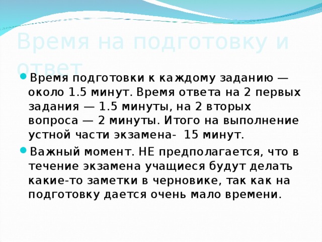 Время на подготовку и ответ Время подготовки к каждому заданию — около 1.5 минут. Время ответа на 2 первых задания — 1.5 минуты, на 2 вторых вопроса — 2 минуты. Итого на выполнение устной части экзамена-  15 минут. Важный момент. НЕ предполагается, что в течение экзамена учащиеся будут делать какие-то заметки в черновике, так как на подготовку дается очень мало времени. 