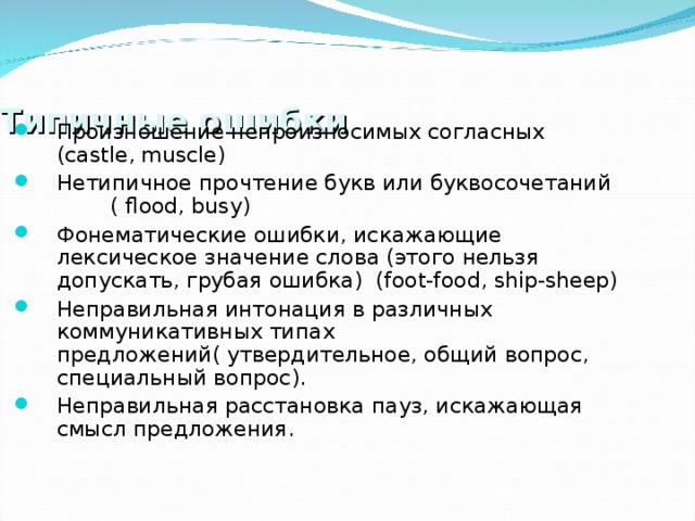 Типичные ошибки Произношение непроизносимых согласных ( castle , muscle ) Нетипичное прочтение букв или буквосочетаний  ( flood , busy ) Фонематические ошибки, искажающие лексическое значение слова (этого нельзя допускать, грубая ошибка) ( foot - food , ship - sheep ) Неправильная интонация в различных коммуникативных типах предложений( утвердительное, общий вопрос, специальный вопрос). Неправильная расстановка пауз, искажающая смысл предложения. 