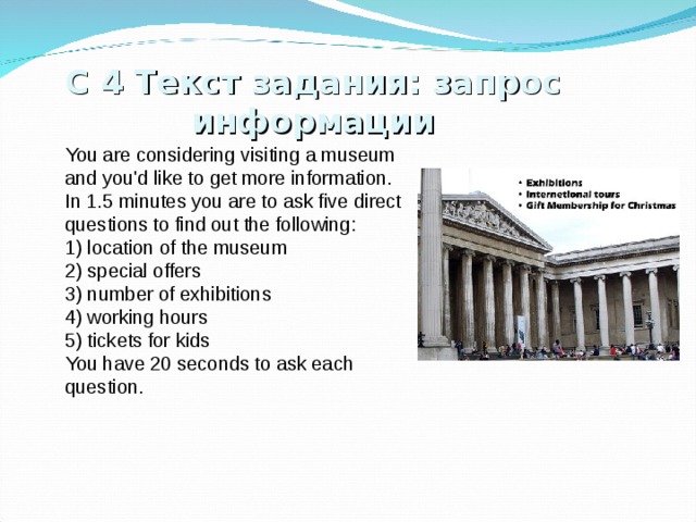 С  4 Текст задания: запрос информации You are considering visiting a museum and you'd like to get more information. In 1.5 minutes you are to ask five direct questions to find out the following: 1) location of the museum 2) special offers 3) number of exhibitions 4) working hours 5) tickets for kids You have 20 seconds to ask each question. 