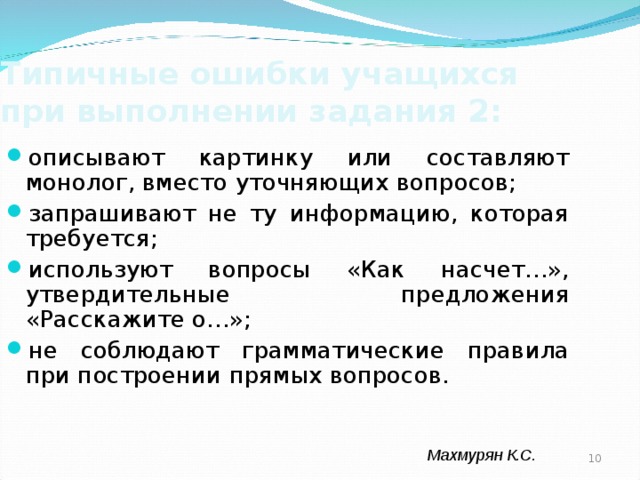 Типичные ошибки учащихся при выполнении задания 2: описывают картинку или составляют монолог, вместо уточняющих вопросов; запрашивают не ту информацию, которая требуется; используют вопросы «Как насчет…», утвердительные предложения «Расскажите о…»; не соблюдают грамматические правила при построении прямых вопросов. Махмурян К.С.  