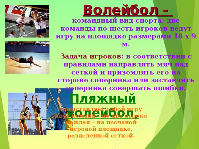 Волейбол - командный вид спорта: две команды по шесть игроков ведут игру на площадке размерами 18 х 9 м. Задача игроков : в соответствии с правилами направлять мяч над сеткой и приземлять его на стороне соперника или заставлять соперника совершать ошибки. Пляжный волейбол, представляет собой игру двух команд – по два игрока каждая – на песчаной игровой площадке, разделенной сеткой. 