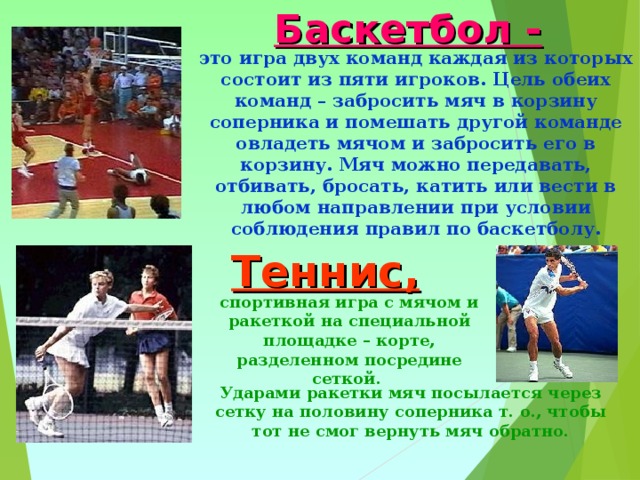 Баскетбол - это игра двух команд каждая из которых состоит из пяти игроков. Цель обеих команд – забросить мяч в корзину соперника и помешать другой команде овладеть мячом и забросить его в корзину. Мяч можно передавать, отбивать, бросать, катить или вести в любом направлении при условии соблюдения правил по баскетболу. Теннис, спортивная игра с мячом и ракеткой на специальной площадке – корте, разделенном посредине сеткой. Ударами ракетки мяч посылается через сетку на половину соперника т. о., чтобы тот не смог вернуть мяч обратно. 