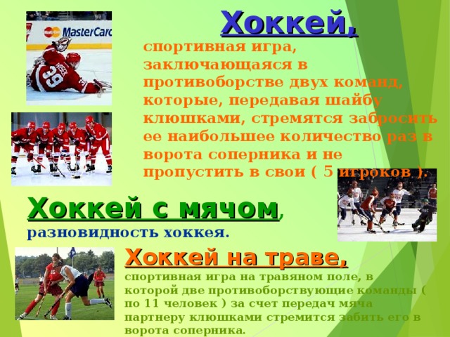 Хоккей, спортивная игра, заключающаяся в противоборстве двух команд, которые, передавая шайбу клюшками, стремятся забросить ее наибольшее количество раз в ворота соперника и не пропустить в свои ( 5 игроков ). Хоккей с мячом , разновидность хоккея. Хоккей на траве,  спортивная игра на травяном поле, в которой две противоборствующие команды ( по 11 человек ) за счет передач мяча партнеру клюшками стремится забить его в ворота соперника. 