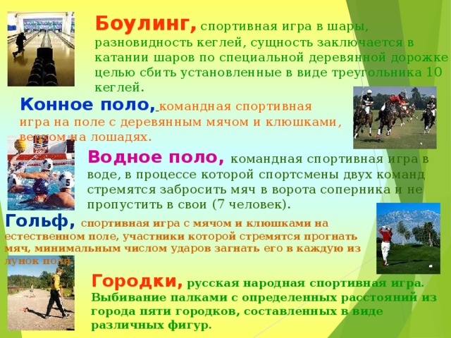 Боулинг,  спортивная игра в шары, разновидность кеглей, сущность заключается в катании шаров по специальной деревянной дорожке с целью сбить установленные в виде треугольника 10 кеглей. Конное поло,  командная спортивная игра на поле с деревянным мячом и клюшками, верхом на лошадях. Водное поло, командная спортивная игра в воде, в процессе которой спортсмены двух команд стремятся забросить мяч в ворота соперника и не пропустить в свои (7 человек). Гольф,  спортивная игра с мячом и клюшками на естественном поле, участники которой стремятся прогнать мяч, минимальным числом ударов загнать его в каждую из лунок поля. Городки,  русская народная спортивная игра. Выбивание палками с определенных расстояний из города пяти городков, составленных в виде различных фигур.  