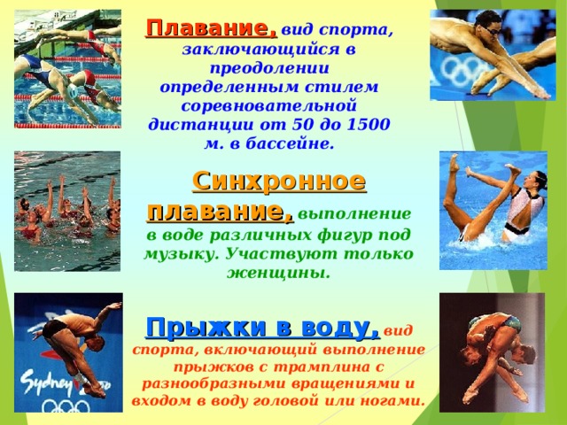 Плавание,  вид спорта, заключающийся в преодолении определенным стилем соревновательной дистанции от 50 до 1500 м. в бассейне. Синхронное плавание,  выполнение в воде различных фигур под музыку. Участвуют только женщины. Прыжки в воду,  вид спорта, включающий выполнение прыжков с трамплина с разнообразными вращениями и входом в воду головой или ногами. 