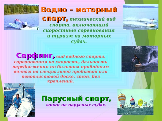Водно – моторный спорт,  технический вид спорта, включающий скоростные соревнования и туризм на моторных судах. Серфинг,  вид водного спорта, соревнования на скорость, дальность передвижения по большим прибойным волнам на специальной пробковой или пенопластовой доске, стоя, без креплений. Парусный спорт,  гонки на парусных судах. 