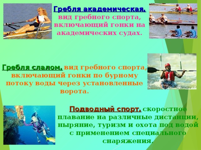 Гребля академическая,  вид гребного спорта, включающий гонки на академических судах. Гребля слалом,  вид гребного спорта, включающий гонки по бурному потоку воды через установленные ворота. Подводный спорт,  скоростное плавание на различные дистанции, ныряние, туризм и охота под водой с применением специального снаряжения. 
