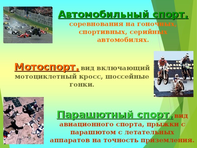 Автомобильный спорт,  соревнования на гоночных, спортивных, серийных автомобилях. Мотоспорт,  вид включающий мотоциклетный кросс, шоссейные гонки. Парашютный спорт,  вид авиационного спорта, прыжки с парашютом с летательных аппаратов на точность приземления. 