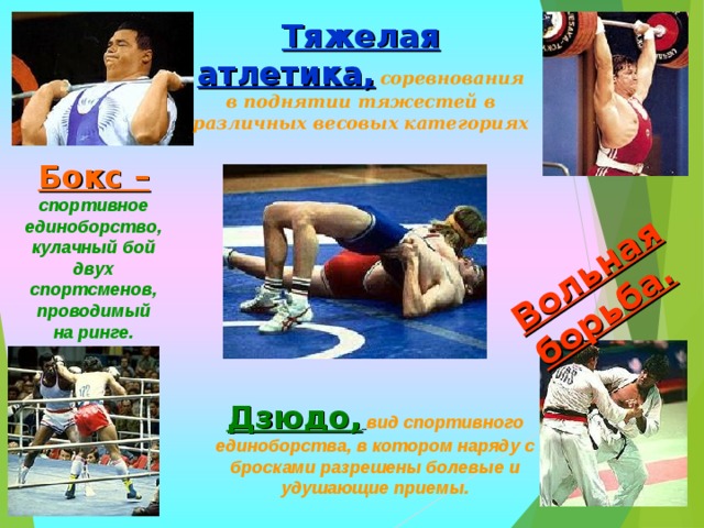 Вольная борьба. Тяжелая атлетика,  соревнования в поднятии тяжестей в различных весовых категориях Бокс –  спортивное единоборство, кулачный бой двух спортсменов, проводимый на ринге.  Дзюдо,  вид спортивного единоборства, в котором наряду с бросками разрешены болевые и удушающие приемы. 