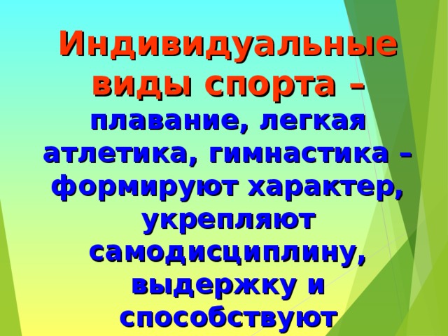 Индивидуальные виды спорта –  плавание, легкая атлетика, гимнастика – формируют характер, укрепляют самодисциплину, выдержку и способствуют гармоническому развитию всей мускулатуры тела, укрепляют здоровье ,закаляют волю, способствуют совершенствованию человеческой личности. 