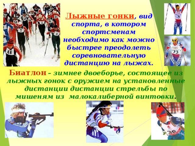 Лыжные гонки , вид спорта, в котором спортсменам необходимо как можно быстрее преодолеть соревновательную дистанцию на лыжах. Биатлон  – зимнее двоеборье, состоящее из лыжных гонок с оружием на установленные дистанции дистанции стрельбы по мишеням из малокалиберной винтовки . 