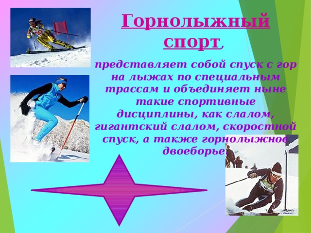 Горнолыжный спорт , представляет собой спуск с гор на лыжах по специальным трассам и объединяет ныне такие спортивные дисциплины, как слалом, гигантский слалом, скоростной спуск, а также горнолыжное двоеборье. 