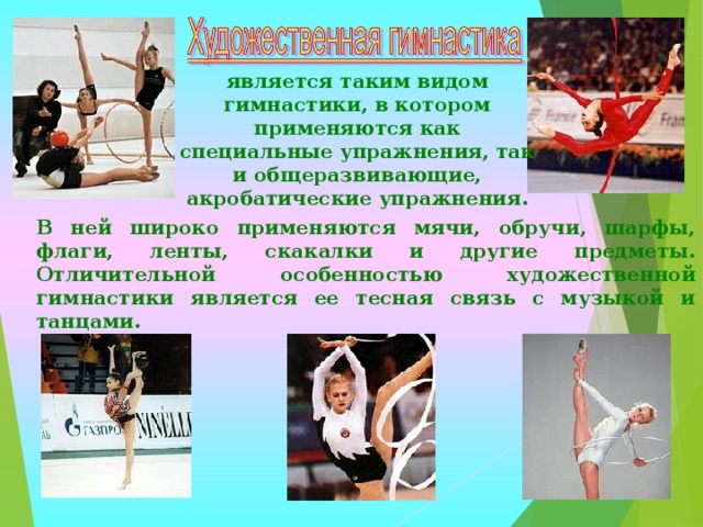 является таким видом гимнастики, в котором применяются как специальные упражнения, так и общеразвивающие, акробатические упражнения. В ней широко применяются мячи, обручи, шарфы, флаги, ленты, скакалки и другие предметы. Отличительной особенностью художественной гимнастики является ее тесная связь с музыкой и танцами. 
