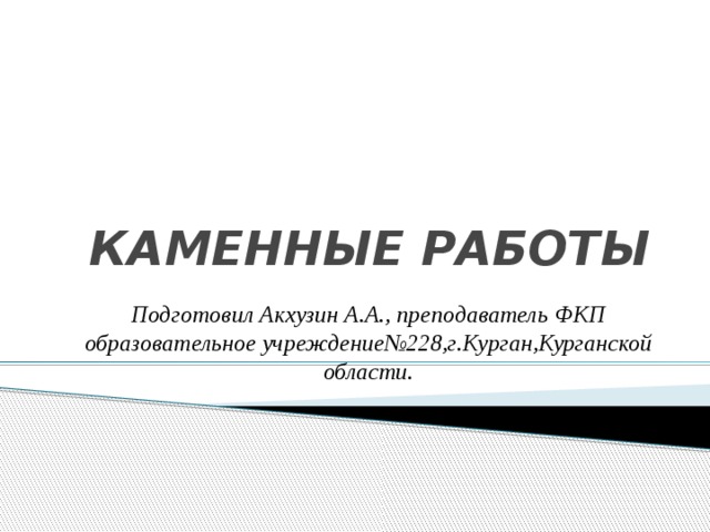 КАМЕННЫЕ РАБОТЫ Подготовил Акхузин А.А., преподаватель ФКП образовательное учреждение№228,г.Курган,Курганской области. 