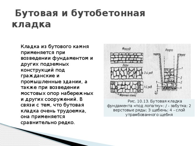  Бутовая и бутобетонная кладка Кладка из бутового камня применяется при возведении фундаментом и других подземных конструкций под гражданские и промышленные здании, а также при возведении мостовых опор набережных и других сооружений. В связи с тем, что бутовая кладка очень трудоемка, она применяется сравнительно редко. Рис. 10.13. Бутовая кладка фундамента «под лопатку»: / - забутка; 2 верстовые ряды; 3 щебень; 4 - слой утрамбованного щебня 