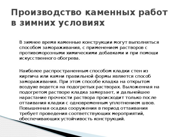 Производство каменных работ в зимних условиях В зимнее время каменные конструкции могут выполняться способом замораживания, с применением растворов с противоморозными химическими добавками и при помощи искусственного обогрева. Наиболее распространенным способом кладки стен из кирпича или камни правильной формы является способ замораживания. При этом способе кладка на открытом воздухе ведется на подогретых растворах. Выложенная на подогретом растворе кладка замерзает, и дальнейшее нарастание прочности раствора проис­ходит только после оттаивания кладки с одновременным уплотнением швов. Повышенная осадка сооружения в период оттаивания требует проведения соот­ветствующих мероприятий, обеспечивающих устойчивость конструкций. 