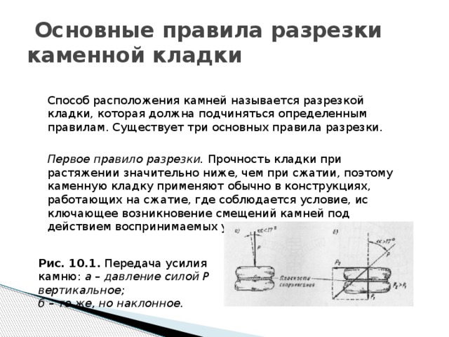  Основные правила разрезки каменной кладки Способ расположения камней называется разрезкой кладки, которая должна подчиняться определенным правилам. Существует три основных правила разрезки.  Первое правило разрезки. Прочность кладки при растяжении значи­тельно ниже, чем при сжатии, поэтому каменную кладку применяют обыч­но в конструкциях, работающих на сжатие, где соблюдается условие, ис­ключающее возникновение смещений камней под действием воспринимае­мых усилий. Рис. 10.1. Передача усилия камню: а – давление силой Р вертикальное; б – то же, но наклонное. 