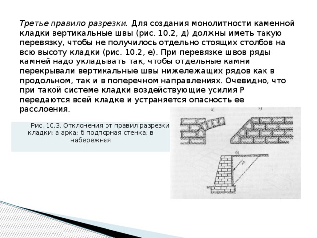 Третье правило разрезки. Для создания монолитности каменной клад­ки вертикальные швы (рис. 10.2, д) должны иметь такую перевязку, чтобы не получилось отдельно стоящих столбов на всю высоту кладки (рис. 10.2, е). При перевязке швов ряды камней надо укладывать так, чтобы отдельные камни перекрывали вертикальные швы нижележащих рядов как в продольном, так и в поперечном направлениях. Очевидно, что при такой системе кладки воздействующие усилия Р передаются всей кладке и устра­няется опасность ее расслоения. Рис. 10.3. Отклонения от правил разрезки кладки: а арка; б подпорная стенка; в набережная 