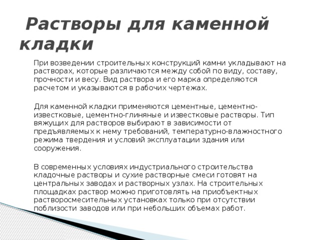  Растворы для каменной кладки При возведении строительных конструкций камни укладывают на рас­творах, которые различаются между собой по виду, составу, прочности и весу. Вид раствора и его марка определяются расчетом и указываются в рабочих чертежах. Для каменной кладки применяются цементные, цементно-известковые, цементно-глиняные и известковые растворы. Тип вяжущих для растворов выбирают в зависимости от предъявляемых к нему требований, температурно-влажностного режима твердения и условий эксплуатации здания или сооружения. В современных условиях индустриального строительства кладочные растворы и сухие растворные смеси готовят на центральных заводах и рас­творных узлах. На строительных площадках раствор можно приготовлять на приобъектных растворосмесительных установках только при отсутствии поблизости заводов или при небольших объемах работ. 